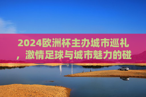 2024欧洲杯主办城市巡礼，激情足球与城市魅力的碰撞，2024欧洲杯主办城市巡礼，足球激情与城市魅力的碰撞