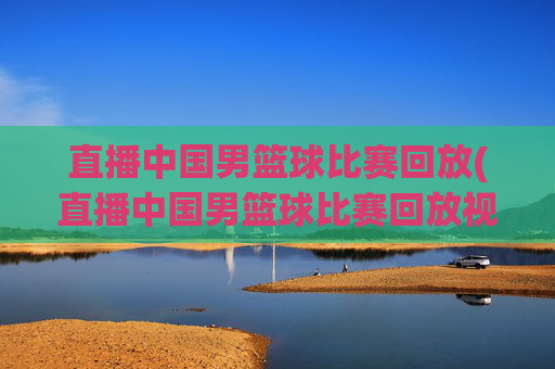 直播中国男篮球比赛回放(直播中国男篮球比赛回放视频)