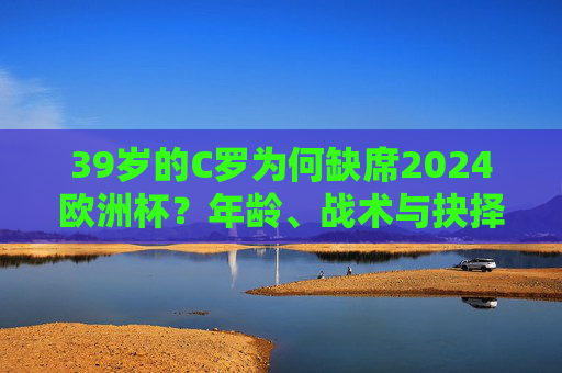 39岁的C罗为何缺席2024欧洲杯？年龄、战术与抉择背后的多重答案，C罗缺席2024欧洲杯，年龄、战术与抉择背后的多重答案