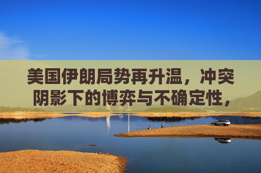 美国伊朗局势再升温,冲突阴影下的博弈与不确定性,美伊局势升温,冲突阴影下的博弈与不确定性