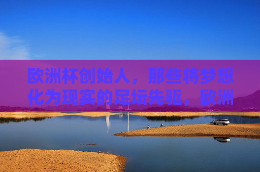 欧洲杯创始人,那些将梦想化为现实的足坛先驱,欧洲杯创始人,梦想成真的足坛先驱