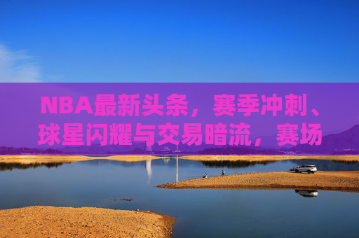 NBA最新头条,赛季冲刺、球星闪耀与交易暗流,赛场焦点速递,NBA赛季冲刺,球星闪耀与交易暗流,赛场焦点速递