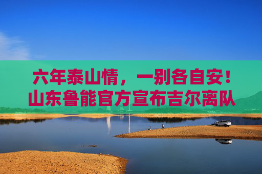 六年泰山情,一别各自安!山东鲁能官方宣布吉尔离队,巴西铁卫告别中超