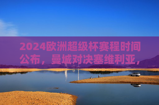 2024欧洲超级杯赛程时间公布，曼城对决塞维利亚，北京时间凌晨上演巅峰战，2024欧洲超级杯，曼城VS塞维利亚，北京凌晨巅峰对决
