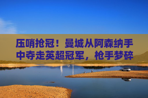 压哨抢冠！曼城从阿森纳手中夺走英超冠军，枪手梦碎最后一程，压哨抢冠！曼城从阿森纳手中夺英超冠军，枪手梦碎