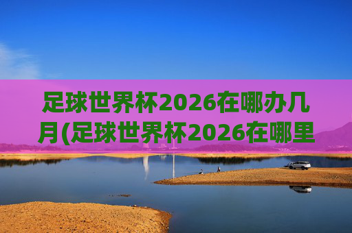 足球世界杯2026在哪办几月(足球世界杯2026在哪里举行)