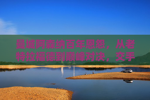 曼城阿森纳百年恩怨，从老特拉福德到巅峰对决，交手记录里的红蓝争霸，曼城阿森纳百年红蓝恩怨，巅峰对决