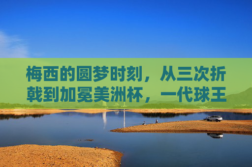 梅西的圆梦时刻,从三次折戟到加冕美洲杯,一代球王的荣耀征程,梅西圆梦美洲杯,三次折戟铸就一代球王荣耀