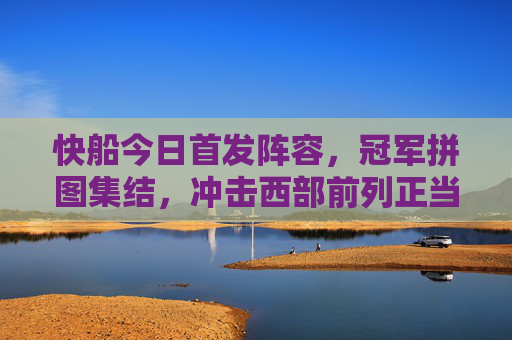 快船今日首发阵容，冠军拼图集结，冲击西部前列正当时，快船今日首发，冠军拼图集结，冲击西部前列正当时