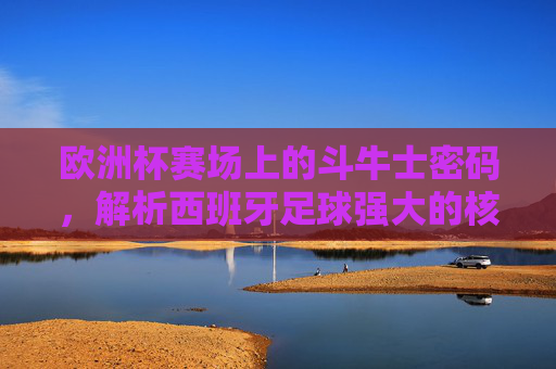 欧洲杯赛场上的斗牛士密码,解析西班牙足球强大的核心基因,欧洲杯斗牛士密码,西班牙足球强大的核心基因