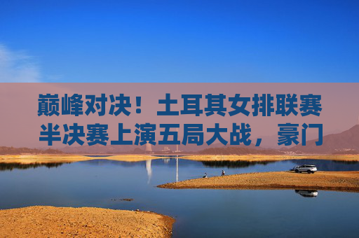 巅峰对决!土耳其女排联赛半决赛上演五局大战,豪门强队争锋决赛门票,土耳其女排联赛半决赛五局激战,豪门强队巅峰对决争决赛门票