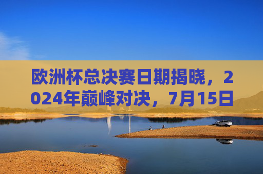 欧洲杯总决赛日期揭晓,2024年巅峰对决,7月15日柏林点燃终极战火,2024欧洲杯总决赛,7月15日柏林巅峰对决