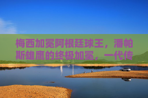 梅西加冕阿根廷球王,潘帕斯雄鹰的终极加冕,一代传奇的圆梦时刻