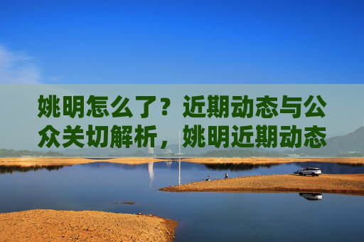 姚明怎么了？近期动态与公众关切解析，姚明近期动态引公众关切
