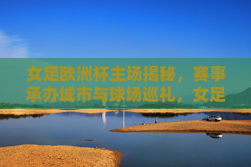 女足欧洲杯主场揭秘，赛事承办城市与球场巡礼，女足欧洲杯主场揭秘，承办城市与球场巡礼