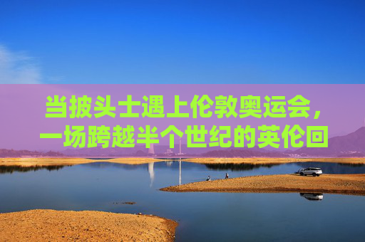 当披头士遇上伦敦奥运会，一场跨越半个世纪的英伦回响，披头士遇上伦敦奥运，半世纪英伦回响