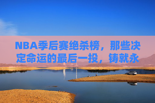 NBA季后赛绝杀榜,那些决定命运的最后一投,铸就永恒传奇