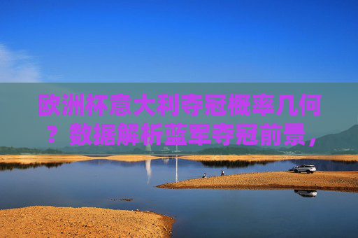 欧洲杯意大利夺冠概率几何?数据解析蓝军夺冠前景,欧洲杯意大利夺冠概率,数据解析蓝军前景