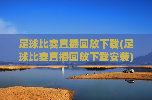 足球比赛直播回放下载(足球比赛直播回放下载安装)足球比赛直播回放下载