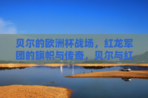 贝尔的欧洲杯战场，红龙军团的旗帜与传奇，贝尔与红龙军团，欧洲杯战场的旗帜与传奇