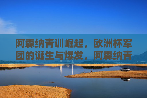 阿森纳青训崛起,欧洲杯军团的诞生与爆发,阿森纳青训崛起,欧洲杯军团诞生与爆发
