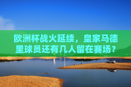 欧洲杯战火延续，皇家马德里球员还有几人留在赛场？欧洲杯战火延续，皇马球员还有几人留在赛场？