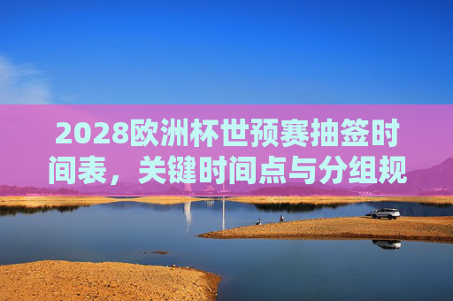 2028欧洲杯世预赛抽签时间表,关键时间点与分组规则全解析,2028欧洲杯世预赛抽签时间表、关键时间点与分组规则全解析