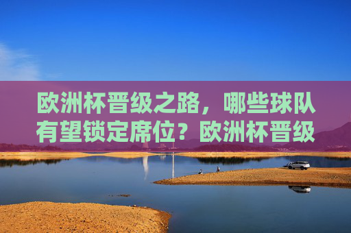 欧洲杯晋级之路，哪些球队有望锁定席位？欧洲杯晋级之路，哪些球队有望锁定席位？