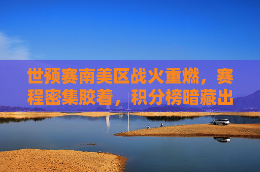世预赛南美区战火重燃,赛程密集胶着,积分榜暗藏出线玄机,世预赛南美区战火重燃,密集赛程胶着,积分榜暗藏出线玄机