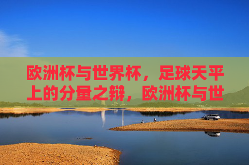 欧洲杯与世界杯，足球天平上的分量之辩，欧洲杯与世界杯，足球世界的分量之辩