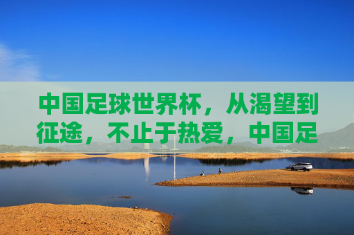 中国足球世界杯，从渴望到征途，不止于热爱，中国足球世界杯，从渴望到征途，不止于热爱
