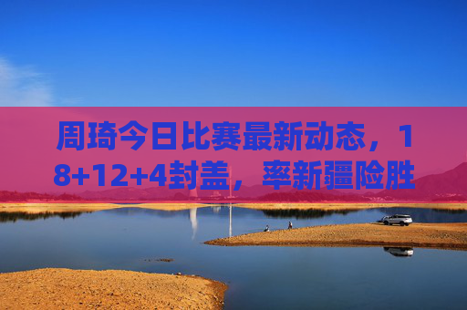 周琦今日比赛最新动态，18+12+4封盖，率新疆险胜广东，内线统治力依旧，周琦18+12+4封盖率新疆险胜广东 内线统治力依旧