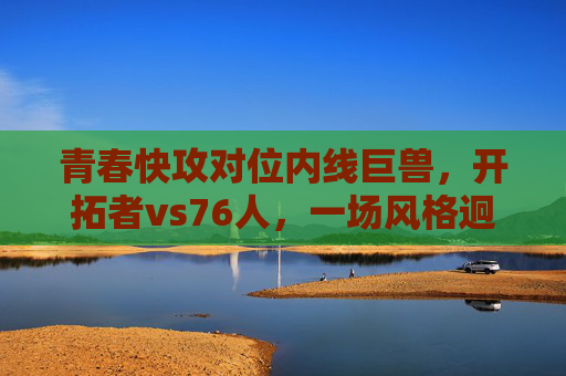 青春快攻对位内线巨兽，开拓者vs76人，一场风格迥异的篮球盛宴，青春快攻VS内线巨兽！开拓者vs76人上演风格迥异篮球盛宴
