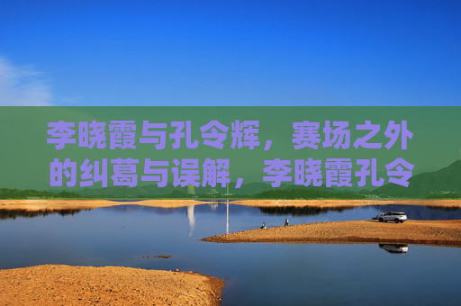李晓霞与孔令辉,赛场之外的纠葛与误解,李晓霞孔令辉,赛场之外的纠葛与误解