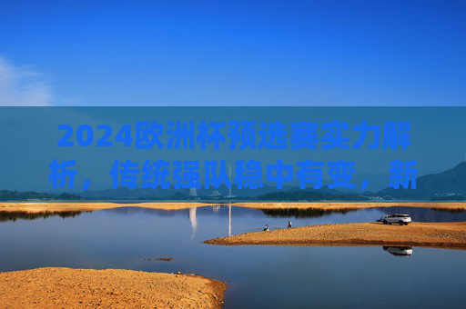 2024欧洲杯预选赛实力解析，传统强队稳中有变，新势力冲击名额，2024欧洲杯预选赛实力解析，传统强队稳中有变，新势力冲击名额
