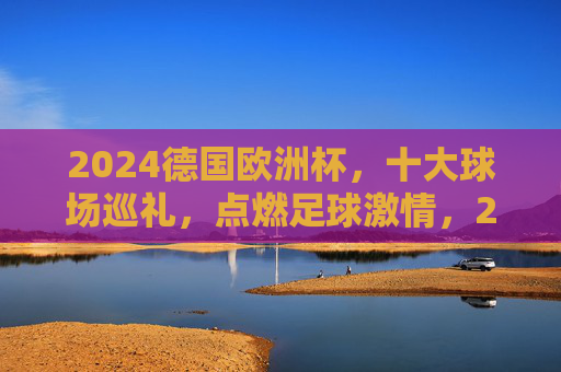 2024德国欧洲杯，十大球场巡礼，点燃足球激情，2024德国欧洲杯十大球场巡礼，点燃足球激情