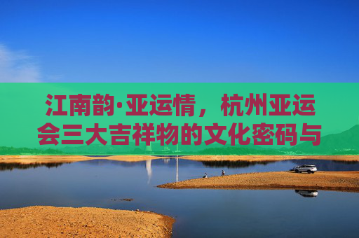 江南韵·亚运情,杭州亚运会三大吉祥物的文化密码与时代风采,杭州亚运会吉祥物,江南韵的文化密码与时代风采