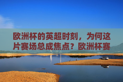 欧洲杯的英超时刻，为何这片赛场总成焦点？欧洲杯赛场，英超为何总成焦点？