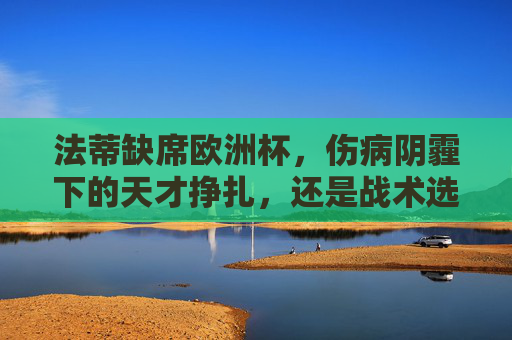 法蒂缺席欧洲杯，伤病阴霾下的天才挣扎，还是战术选择的必然？法蒂缺席欧洲杯，伤病挣扎还是战术必然？