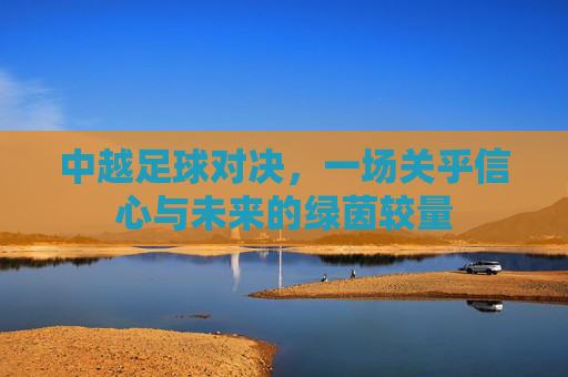 中越足球对决,一场关乎信心与未来的绿茵较量