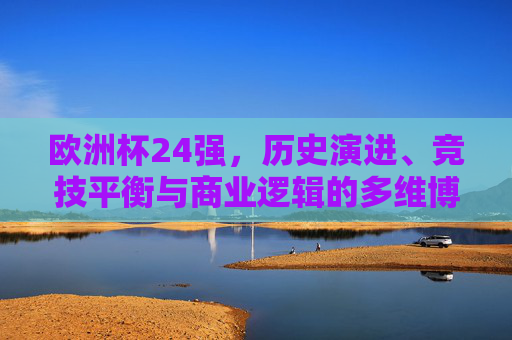 欧洲杯24强,历史演进、竞技平衡与商业逻辑的多维博弈,欧洲杯24强,历史演进、竞技平衡与商业逻辑的多维博弈