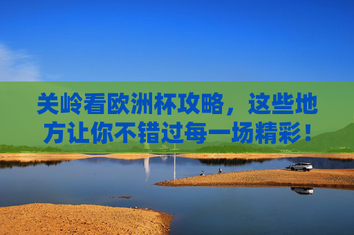 关岭看欧洲杯攻略,这些地方让你不错过每一场精彩!关岭欧洲杯看球攻略,不错过每一场精彩!