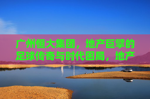 广州恒大集团,地产巨擘的足球传奇与时代困局,地产巨擘的足球传奇与时代困局