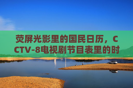 荧屏光影里的国民日历,CCTV-8电视剧节目表里的时光与温度,荧屏国民日历,CCTV-8电视剧的时光与温度