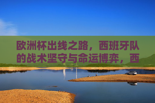 欧洲杯出线之路，西班牙队的战术坚守与命运博弈，西班牙欧洲杯出线，战术坚守与命运博弈