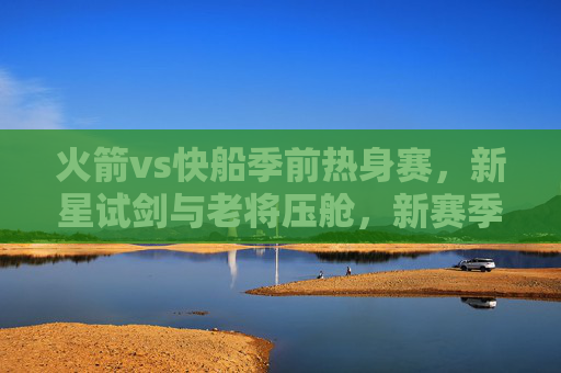 火箭vs快船季前热身赛，新星试剑与老将压舱，新赛季前哨战看点解析，火箭vs快船季前热身，新星试剑老将压舱，新赛季前哨战看点