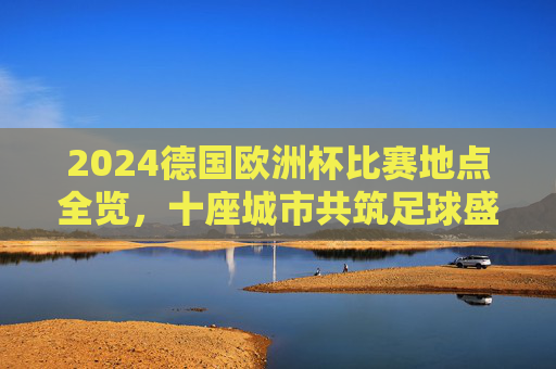 2024德国欧洲杯比赛地点全览，十座城市共筑足球盛宴，2024德国欧洲杯，十座城市共筑足球盛宴