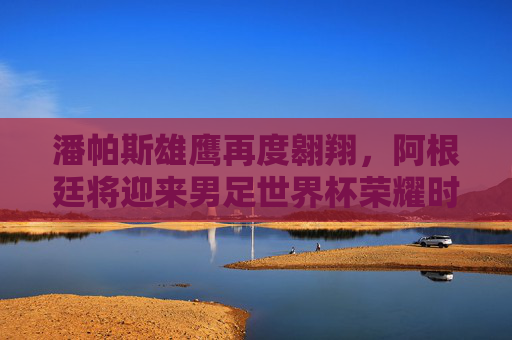 潘帕斯雄鹰再度翱翔,阿根廷将迎来男足世界杯荣耀时刻,潘帕斯雄鹰再度翱翔,阿根廷世界杯荣耀加冕