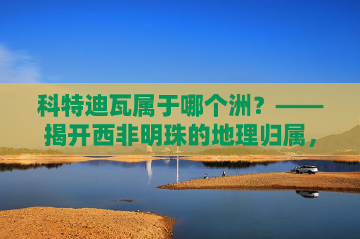 科特迪瓦属于哪个洲?——揭开西非明珠的地理归属,科特迪瓦属于哪个洲?——西非明珠的地理归属