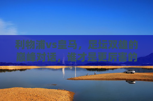 利物浦vs皇马,足坛双雄的巅峰对话,谁才是更厉害的王者?足坛双雄巅峰对决,利物浦vs皇马,谁才是真王者?